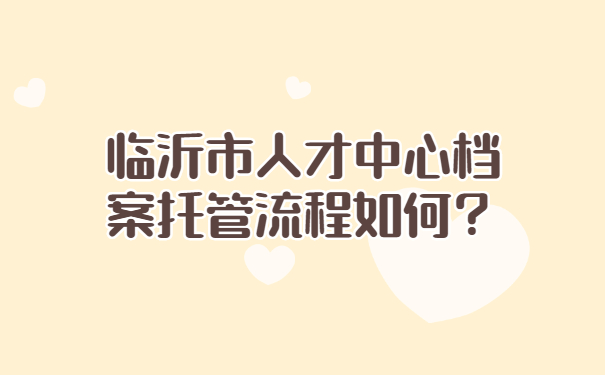 临沂市人才中心档案托管流程如何？