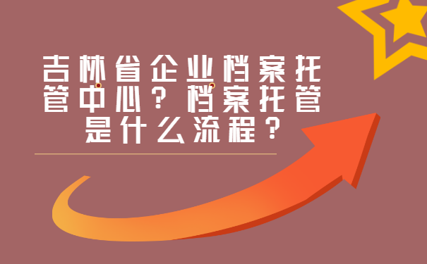 吉林省企业档案托管中心？档案托管是什么流程?