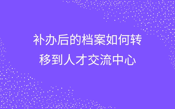 补办后的档案如何转移到人才交流中心