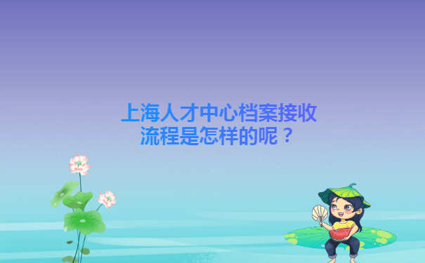 上海人才中心档案接收流程是怎样的呢？