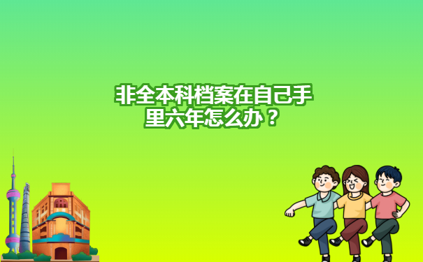 非全本科档案在自己手里六年怎么办？