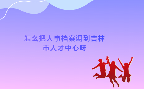 怎么把人事档案调到吉林市人才中心呀