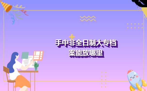 俺手中的非全日制大专档案能放哪里