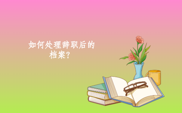 如何正确处理辞职后的档案？