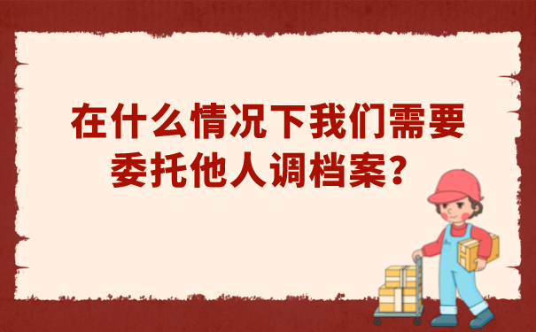 在什么情况下，我们需要委托他人调档案？