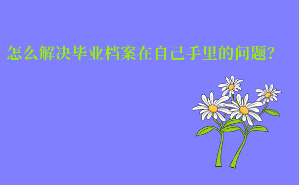 怎么解决毕业档案在自己手里的问题？