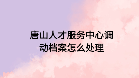 唐山人才服务中心调动档案怎么处理