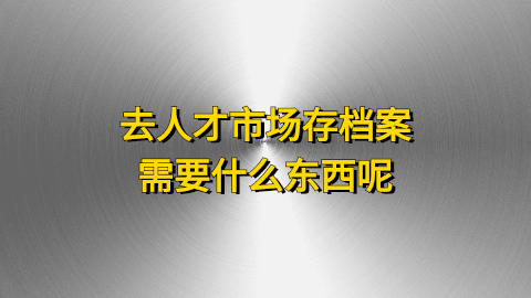 去人才市场存档案需要什么东西呢