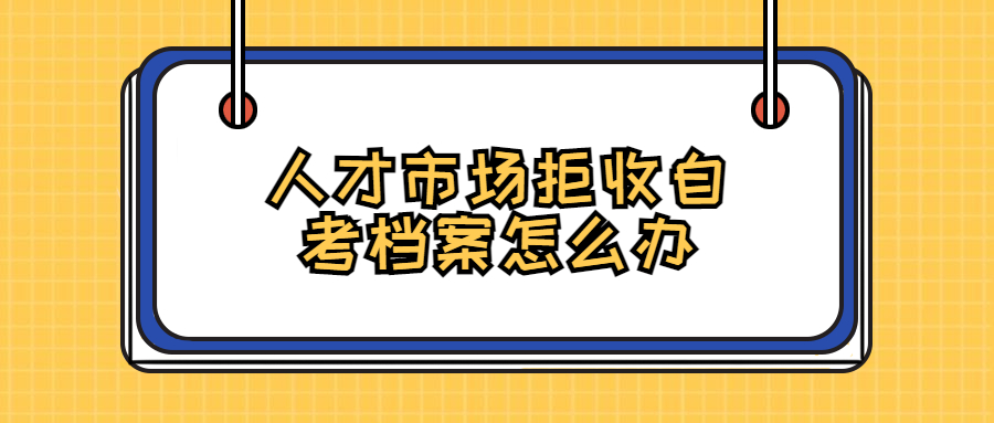 人才市场拒收自考档案怎么办