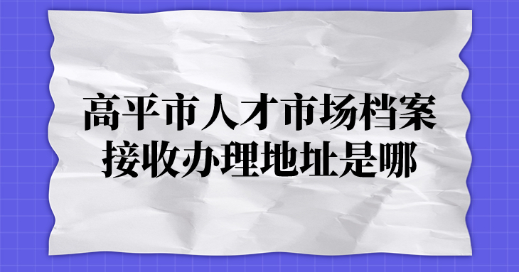 高平市人才市场接收档案办理地址是哪