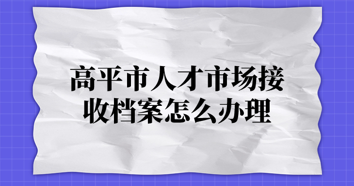 高平市人才市场接收档案怎么办理