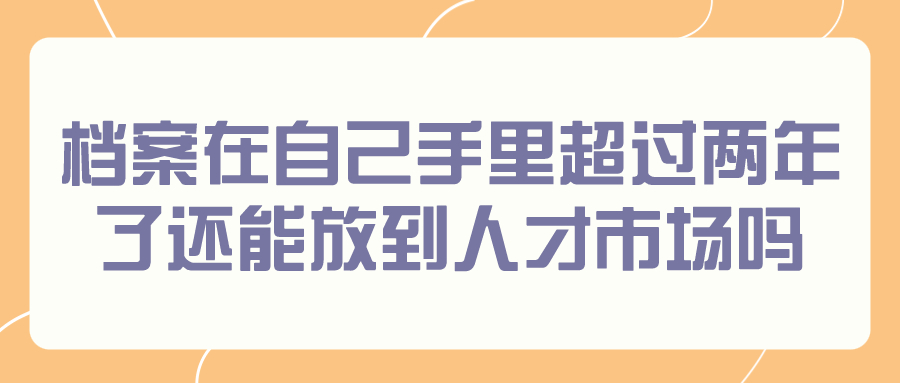 档案在自己手里超过两年了还能放到人才市场吗