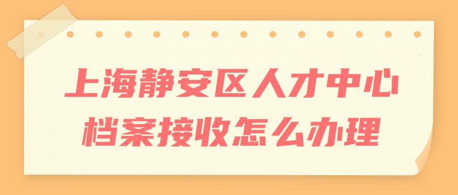 上海静安区人才中心档案接收怎么办理