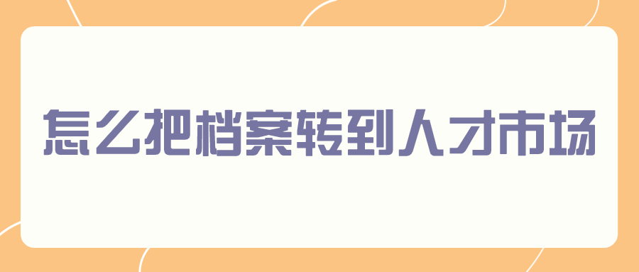 怎么把档案转到人才市场