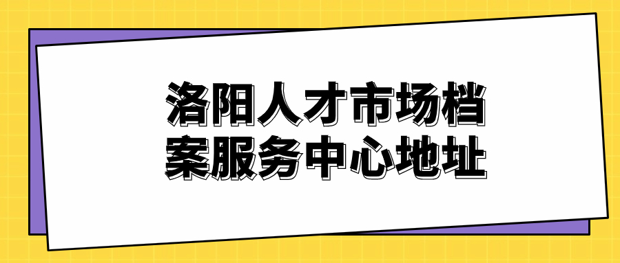 洛阳人才市场档案服务中心地址