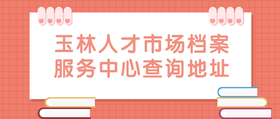 玉林人才市场档案服务中心查询地址